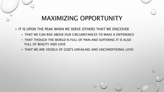 MAXIMIZING OPPORTUNITY
• IT IS UPON THE PEAK WHEN WE SERVE OTHERS THAT WE DISCOVER
• THAT WE CAN RISE ABOVE OUR CIRCUMSTANCES TO MAKE A DIFFERENCE
• THAT THOUGH THE WORLD IS FULL OF PAIN AND SUFFERING IT IS ALSO
FULL OF BEAUTY AND LOVE
• THAT WE ARE VESSELS OF GOD’S UNFAILING AND UNCONDITIONAL LOVE
 