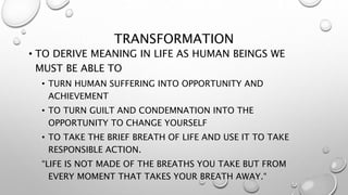 TRANSFORMATION
• TO DERIVE MEANING IN LIFE AS HUMAN BEINGS WE
MUST BE ABLE TO
• TURN HUMAN SUFFERING INTO OPPORTUNITY AND
ACHIEVEMENT
• TO TURN GUILT AND CONDEMNATION INTO THE
OPPORTUNITY TO CHANGE YOURSELF
• TO TAKE THE BRIEF BREATH OF LIFE AND USE IT TO TAKE
RESPONSIBLE ACTION.
“LIFE IS NOT MADE OF THE BREATHS YOU TAKE BUT FROM
EVERY MOMENT THAT TAKES YOUR BREATH AWAY.“
 