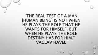 “THE REAL TEST OF A MAN
[HUMAN BEING] IS NOT WHEN
HE PLAYS THE ROLE THAT HE
WANTS FOR HIMSELF, BUT
WHEN HE PLAYS THE ROLE
DESTINY HAS FOR HIM.”
VACLAV HAVEL
 