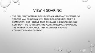 VIEW 4 SOARING
• THE EAGLE MAY OFTEN BE CONSIDERED AN ARROGANT CREATURE, SO
TOO THE MAN OR WOMAN SEEN TO BE DOING SO MUCH FOR THE
COMMUNITY. BUT I BELIEVE THAT THE EAGLE IS COURAGEOUS AND
CONFIDENT. SO TO I BELIEVE THE PEOPLE PURSUING AND WALKING
THE PATH OF SIGNIFICANCE. THEY ARE PEOPLE WHO ARE
COURAGEOUS AND CONFIDENT.
 