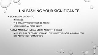 UNLEASHING YOUR SIGNIFICANCE
• SIGNIFICANCE LEADS TO
• INFLUENCE
• THE CAPACITY TO SERVE OTHER PEOPLE
• SOARING LIKE AN EAGLE IN LIFE
• NATIVE AMERICAN INDIAN STORY ABOUT THE EAGLE
• A PERSON FULL OF COMPASSION AND LOVE IS LIKE THE EAGLE AND IS ABLE TO
RISE ABOVE THE STORMS OF LIFE
 