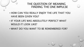 THE QUESTION OF MEANING
FINDING THE ONE IMPULSE
• HOW CAN YOU REALLY ENJOY THE LIFE THAT YOU
HAVE BEEN GIVEN YOU?
• IF YOUR LIFE WAS ABSOLUTELY PERFECT WHAT
WOULD IT LOOK LIKE?
• WHAT DO YOU WANT TO BE REMEMBERED FOR?
 