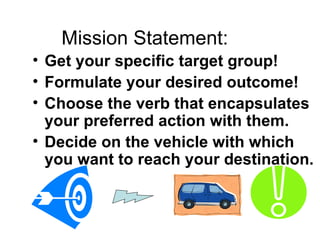 Mission Statement:
• Get your specific target group!
• Formulate your desired outcome!
• Choose the verb that encapsulates
  your preferred action with them.
• Decide on the vehicle with which
  you want to reach your destination.
 