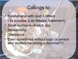 Callings to:
•   Relationship with God + others
•   Life purpose (Life Mission Statement)
•   Small moments of each day
•   Stewardship
•   Obedience
•   Even sometimes without logic (a person
    who stutters becoming a diplomat?!)
 