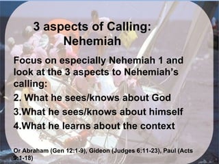 3 aspects of Calling:
           Nehemiah
Focus on especially Nehemiah 1 and
look at the 3 aspects to Nehemiah’s
calling:
2. What he sees/knows about God
3.What he sees/knows about himself
4.What he learns about the context

Or Abraham (Gen 12:1-9), Gideon (Judges 6:11-23), Paul (Acts
9:1-18)
 