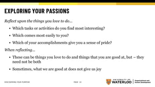 EXPLORING YOUR PASSIONS
Reflect upon the things you love to do...
▪ Which tasks or activities do you find most interesting?
▪ Which comes most easily to you?
▪ Which of your accomplishments give you a sense of pride?
When reflecting...
▪ These can be things you love to do and things that you are good at, but – they
need not be both
▪ Sometimes, what we are good at does not give us joy
DISCOVERING YOUR PURPOSE PAGE 10
 