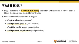 WHAT IS IKIGAI?
▪ Ikigai translates to a reason for being and refers to the source of value in one's
life or the things that make life worthwhile
▪ Four fundamental elements of Ikigai:
▪ What you love (your passion)
▪ What you are good at (your vocation)
▪ What the world needs (your mission)
▪ What you can be paid for (your profession)
DISCOVERING YOUR PURPOSE PAGE 14
 