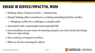 ENGAGE IN SERVICE/IMPACTFUL WORK
▪ Helping others, being in service – volunteering
▪ Simply helping others around you, or doing something kind for another
▪ Bringing a coffee for a colleague, a simple smile
▪ Associated with a meaningful and purposeful life
▪ Can contribute to your sense of meaning and give you clues about the things
that you enjoy doing
▪ Our work has an impact on others
▪ What we do has meaning for others
DISCOVERING YOUR PURPOSE PAGE 17
 