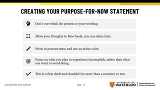 CREATING YOUR PURPOSE-FOR-NOW STATEMENT
PAGE 19
Don’t over think the process or your wording
Allow your thoughts to flow freely, you can refine later
Write in present tense and use an active voice
Focus on what you plan to experience/accomplish, rather than what
you want to avoid doing
This is a first draft and shouldn't be more than a sentence or two
DISCOVERING YOUR PURPOSE
 