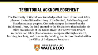 The University of Waterloo acknowledges that much of our work takes
place on the traditional territory of the Neutral, Anishinaabeg and
Haudenosaunee peoples. Our main campus is situated on the
Haldimand Tract, the land granted to the Six Nations that includes six
miles on each side of the Grand River. Our active work toward
reconciliation takes place across our campuses through research,
learning, teaching, and community building, and is co-ordinated within
the Office of Indigenous Relations.
 