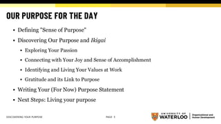 OUR PURPOSE FOR THE DAY
▪ Defining "Sense of Purpose"
▪ Discovering Our Purpose and Ikigai
▪ Exploring Your Passion
▪ Connecting with Your Joy and Sense of Accomplishment
▪ Identifying and Living Your Values at Work
▪ Gratitude and its Link to Purpose
▪ Writing Your (For Now) Purpose Statement
▪ Next Steps: Living your purpose
DISCOVERING YOUR PURPOSE PAGE 5
 