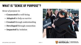 WHAT IS "SENSE OF PURPOSE"?
Sense of purpose is:
▪ Connected to well-being
▪ Adapted to help us survive
▪ Created through understanding
▪ Developed through connection
▪ Impacted by isolation
DISCOVERING YOUR PURPOSE PAGE 6
 
