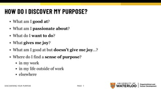 HOW DO I DISCOVER MY PURPOSE?
▪ What am I good at?
▪ What am I passionate about?
▪ What do I want to do?
▪ What gives me joy?
▪ What am I good at but doesn’t give me joy…?
▪ Where do I find a sense of purpose?
▪ in my work
▪ in my life outside of work
▪ elsewhere
DISCOVERING YOUR PURPOSE PAGE 7
 