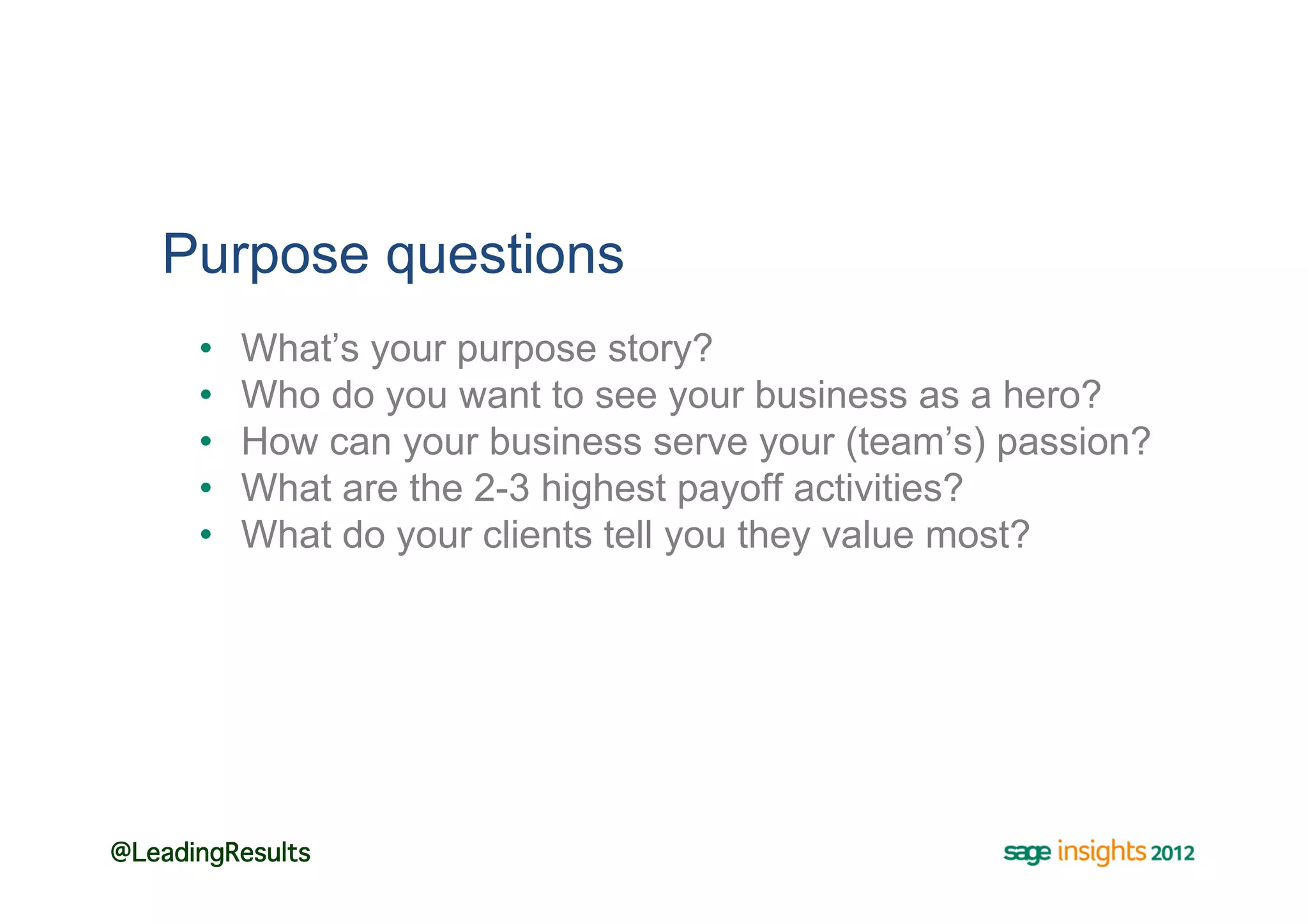 Purpose questions
      •    What’s your purpose story?
      •    Who do you want to see your business as a hero?
      •    How can your business serve your (team’s) passion?
      •    What are the 2-3 highest payoff activities?
      •    What do your clients tell you they value most?




@LeadingResults!
 