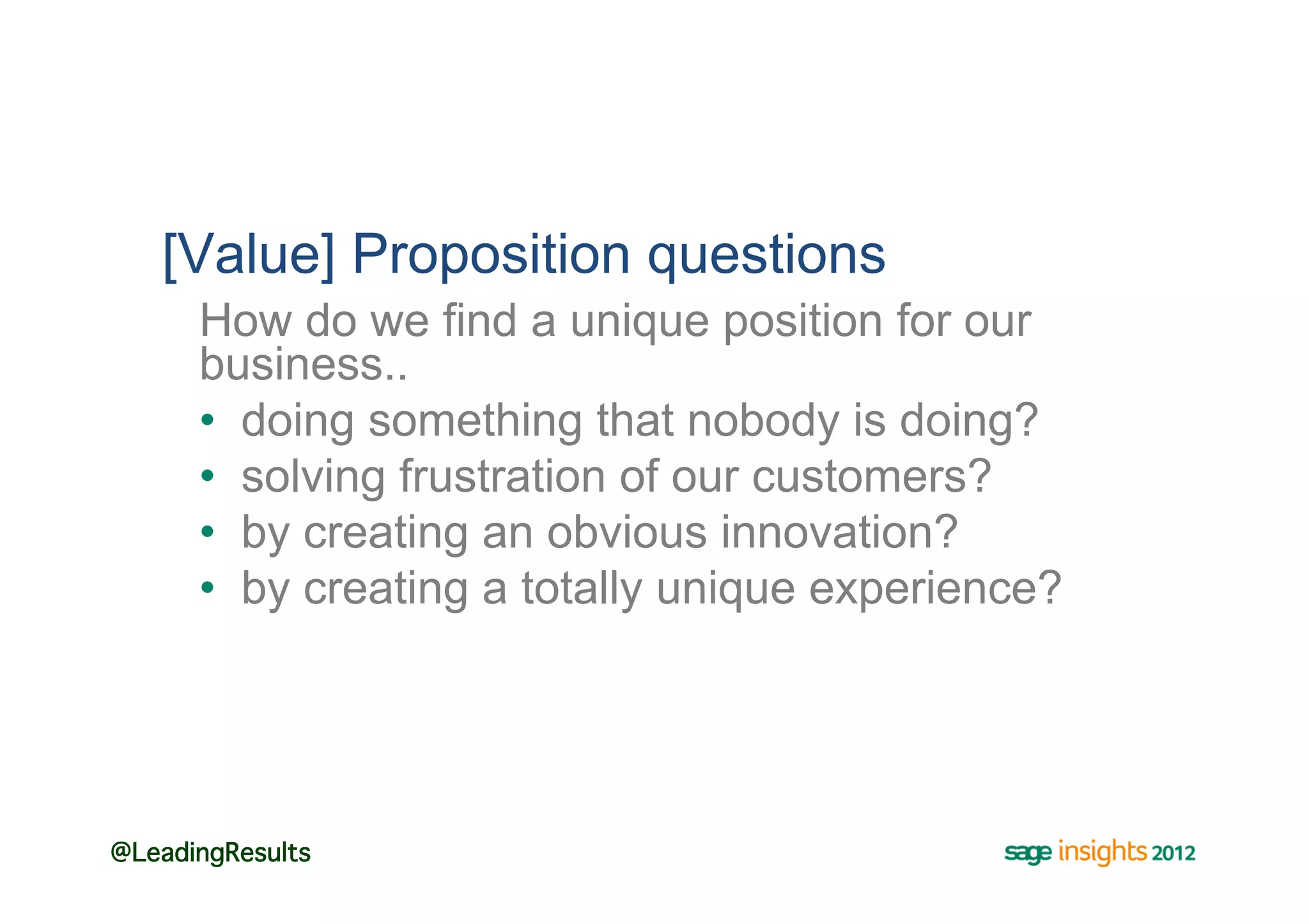 [Value] Proposition questions
      How do we find a unique position for our
      business..
      •  doing something that nobody is doing?
      •  solving frustration of our customers?
      •  by creating an obvious innovation?
      •  by creating a totally unique experience?




@LeadingResults!
 