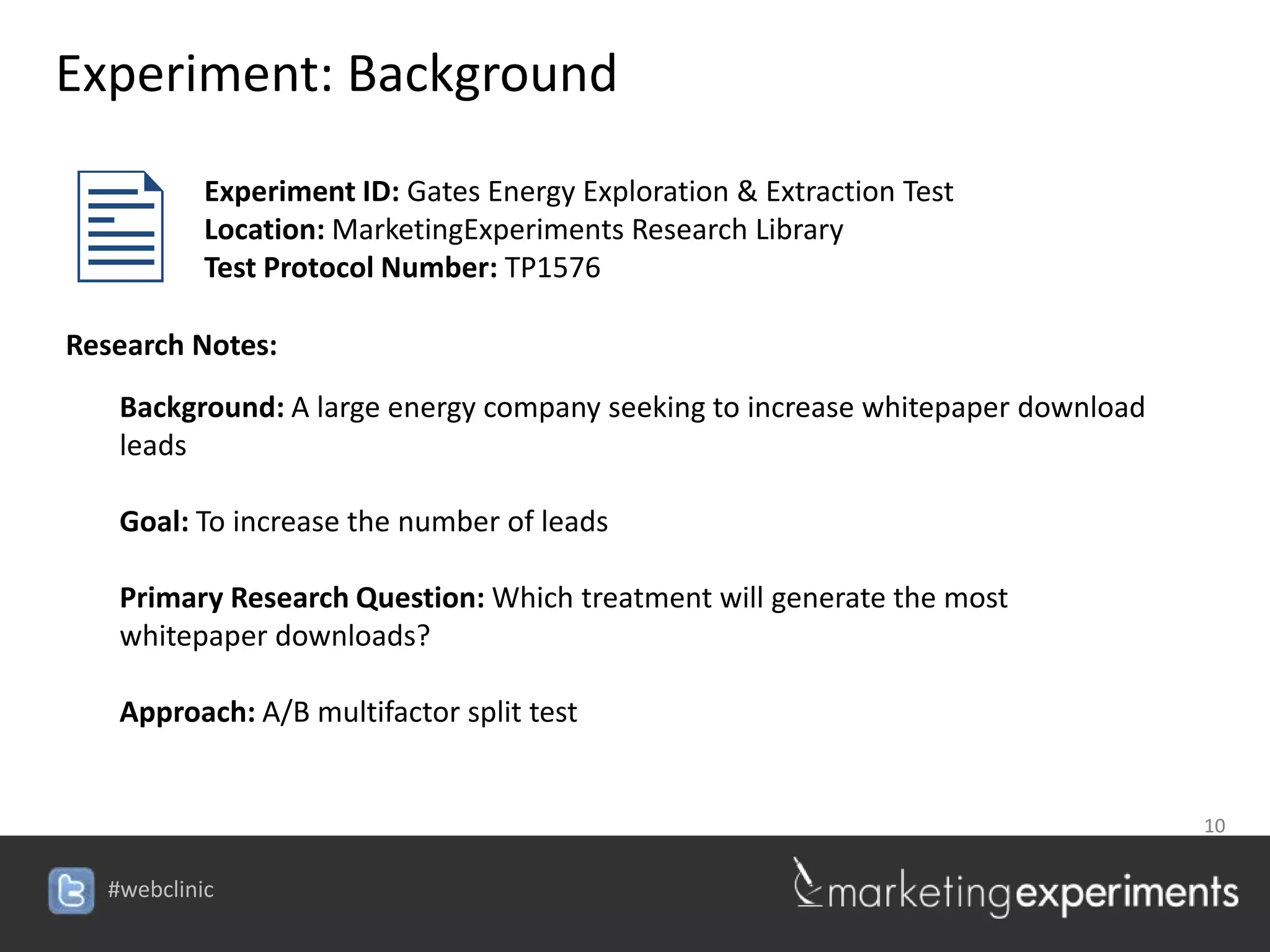 Experiment: Background


           Experiment ID: Gates Energy Exploration & Extraction Test
            Location: MarketingExperiments Research Library
            Test Protocol Number: TP1576

Research Notes:
    Background: A large energy company seeking to increase whitepaper download
    leads

    Goal: To increase the number of leads

    Primary Research Question: Which treatment will generate the most
    whitepaper downloads?

    Approach: A/B multifactor split test


                                                                                 10


   #webclinic
 
