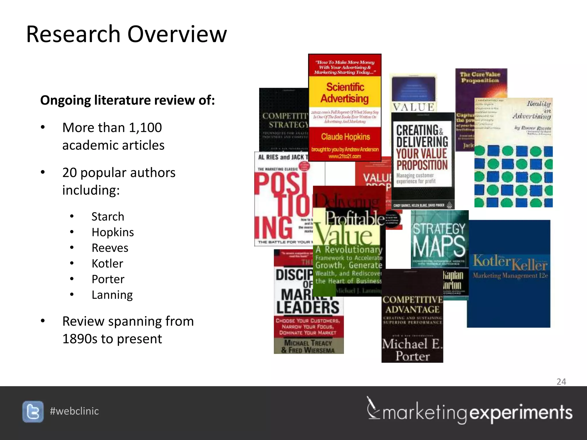 Research Overview

 Ongoing literature review of:
 •     More than 1,100
       academic articles
 •     20 popular authors
       including:
         •   Starch
         •   Hopkins
         •   Reeves
         •   Kotler
         •   Porter
         •   Lanning

 •     Review spanning from
       1890s to present

                                 24


     #webclinic
 