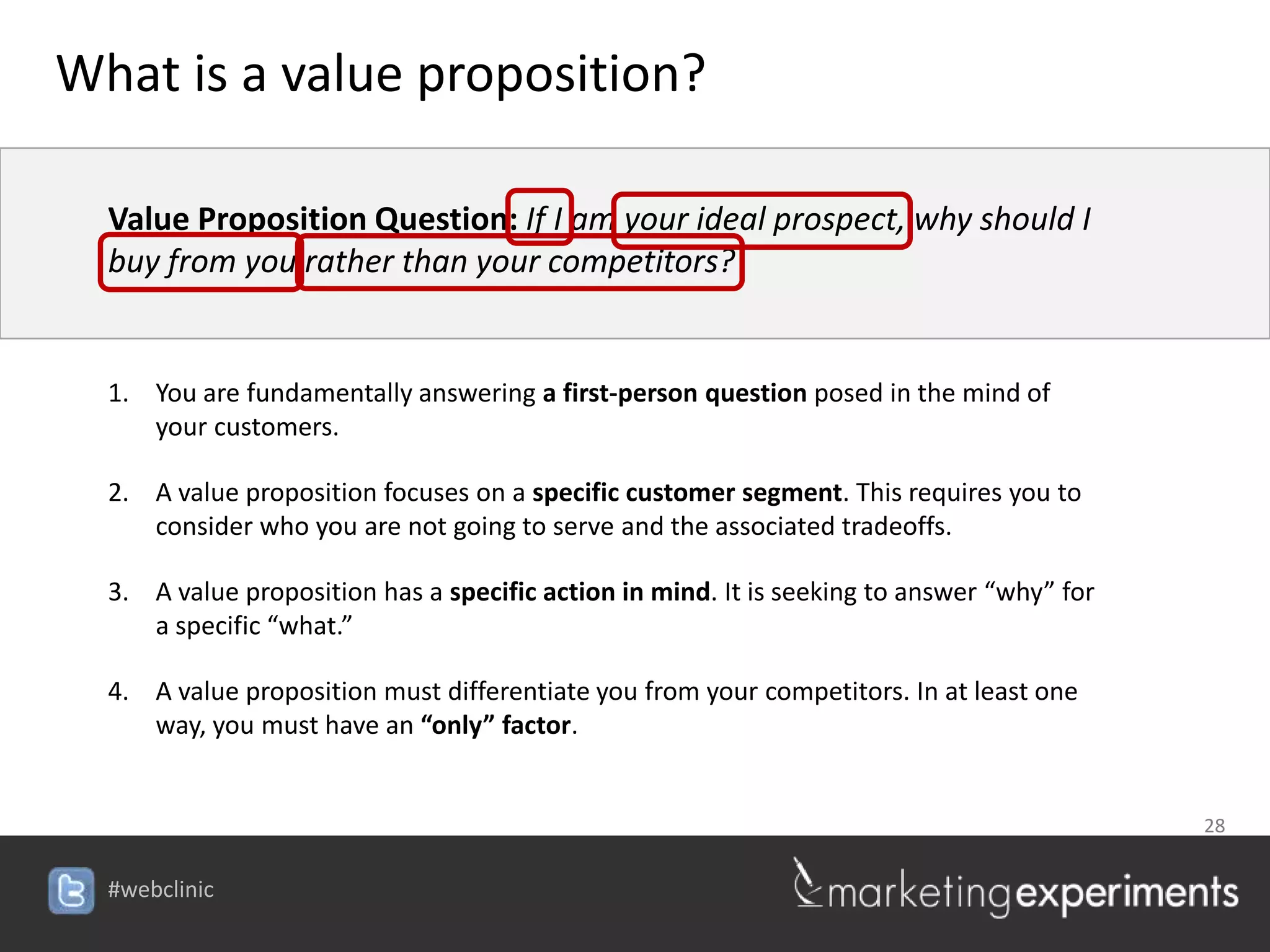 What is a value proposition?

  Value Proposition Question: If I am your ideal prospect, why should I
  buy from you rather than your competitors?


  1. You are fundamentally answering a first-person question posed in the mind of
     your customers.

  2. A value proposition focuses on a specific customer segment. This requires you to
     consider who you are not going to serve and the associated tradeoffs.

  3. A value proposition has a specific action in mind. It is seeking to answer “why” for
     a specific “what.”

  4. A value proposition must differentiate you from your competitors. In at least one
     way, you must have an “only” factor.


                                                                                            28


  #webclinic
 