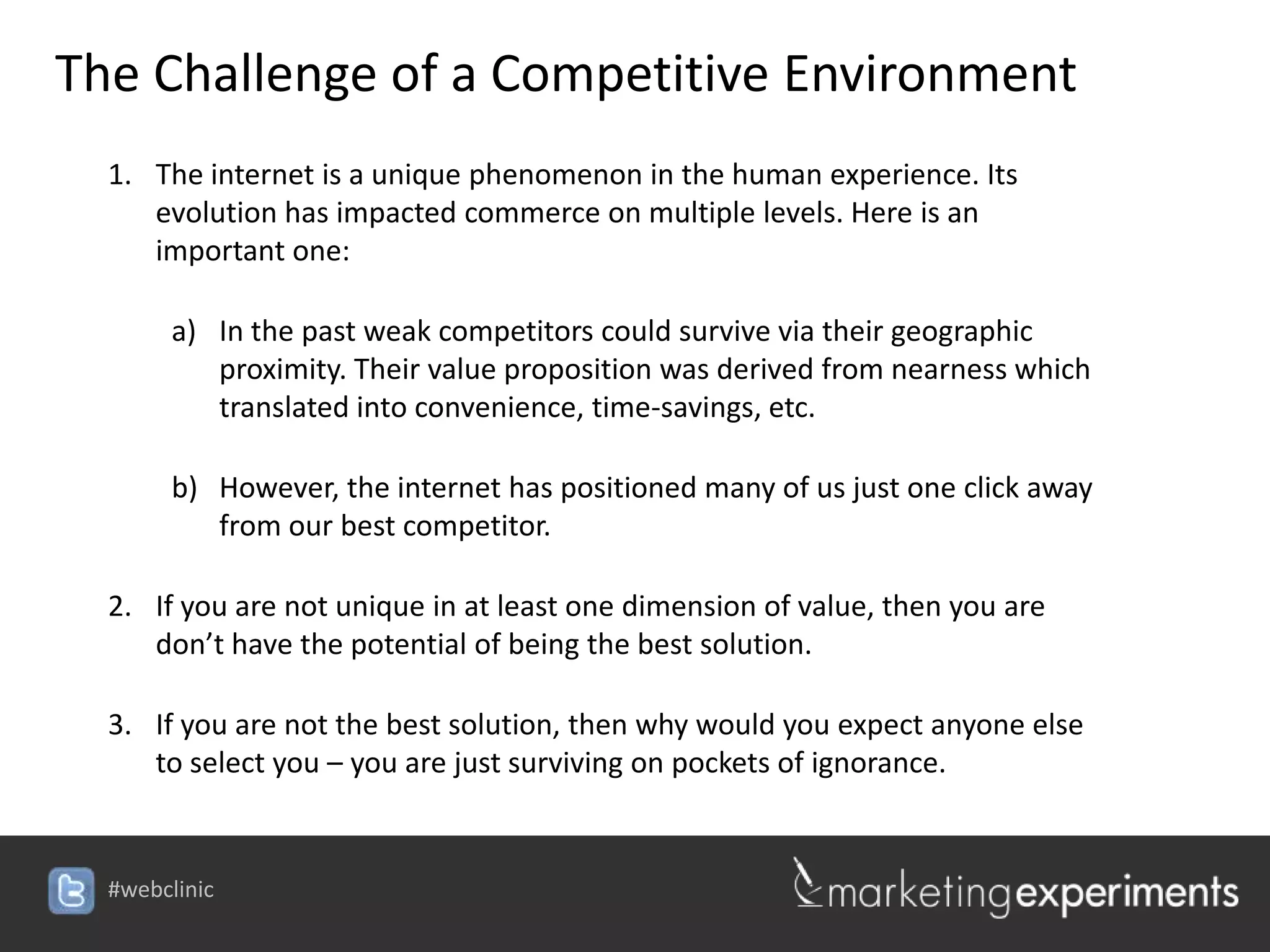 The Challenge of a Competitive Environment
  1. The internet is a unique phenomenon in the human experience. Its
     evolution has impacted commerce on multiple levels. Here is an
     important one:

        a) In the past weak competitors could survive via their geographic
           proximity. Their value proposition was derived from nearness which
           translated into convenience, time-savings, etc.

        b) However, the internet has positioned many of us just one click away
           from our best competitor.

  2. If you are not unique in at least one dimension of value, then you are
     don’t have the potential of being the best solution.

  3. If you are not the best solution, then why would you expect anyone else
     to select you – you are just surviving on pockets of ignorance.


  #webclinic
 