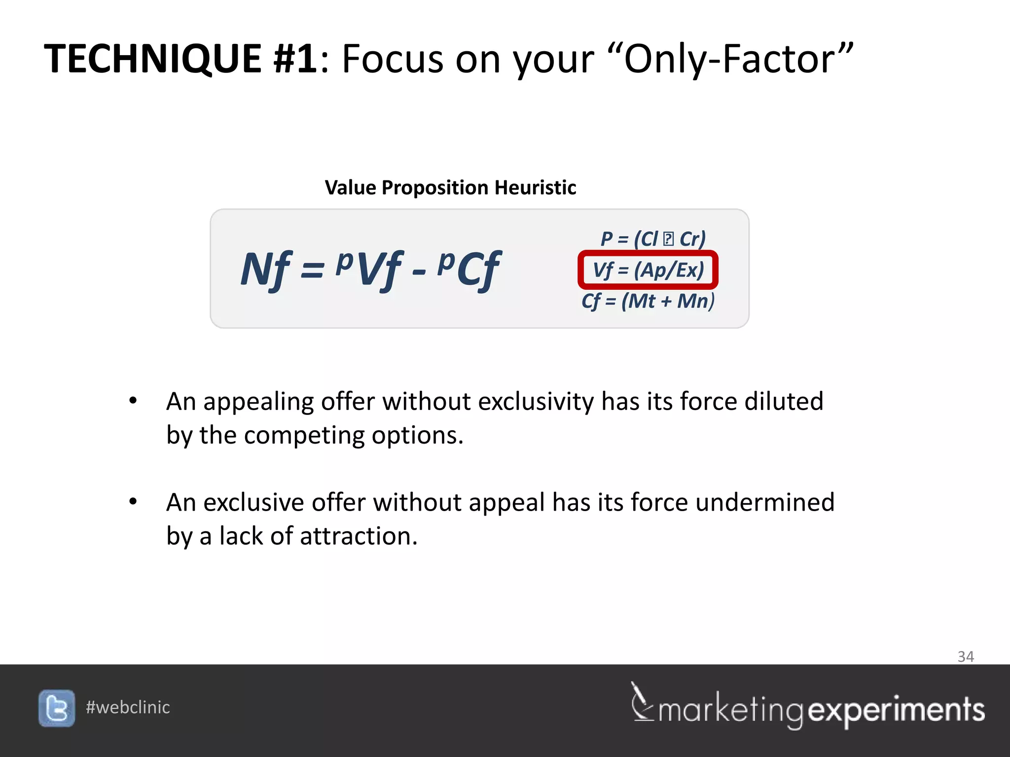 TECHNIQUE #1: Focus on your “Only-Factor”

                        Value Proposition Heuristic

                                                        P = (Cl ⁞ Cr)
                Nf = pVf - pCf                         Vf = (Ap/Ex)
                                                      Cf = (Mt + Mn)



       • An appealing offer without exclusivity has its force diluted
         by the competing options.

       • An exclusive offer without appeal has its force undermined
         by a lack of attraction.



                                                                        34


  #webclinic
 
