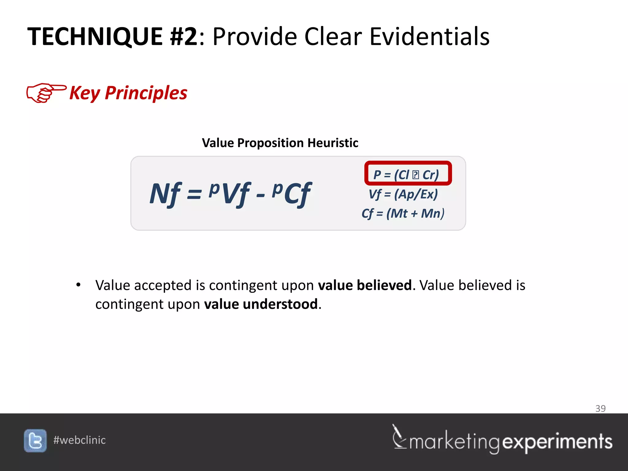 TECHNIQUE #2: Provide Clear Evidentials

F    Key Principles

                         Value Proposition Heuristic

                                                         P = (Cl ⁞ Cr)
                 Nf = pVf - pCf                         Vf = (Ap/Ex)
                                                       Cf = (Mt + Mn)




      • Value accepted is contingent upon value believed. Value believed is
        contingent upon value understood.




                                                                              39


  #webclinic
 