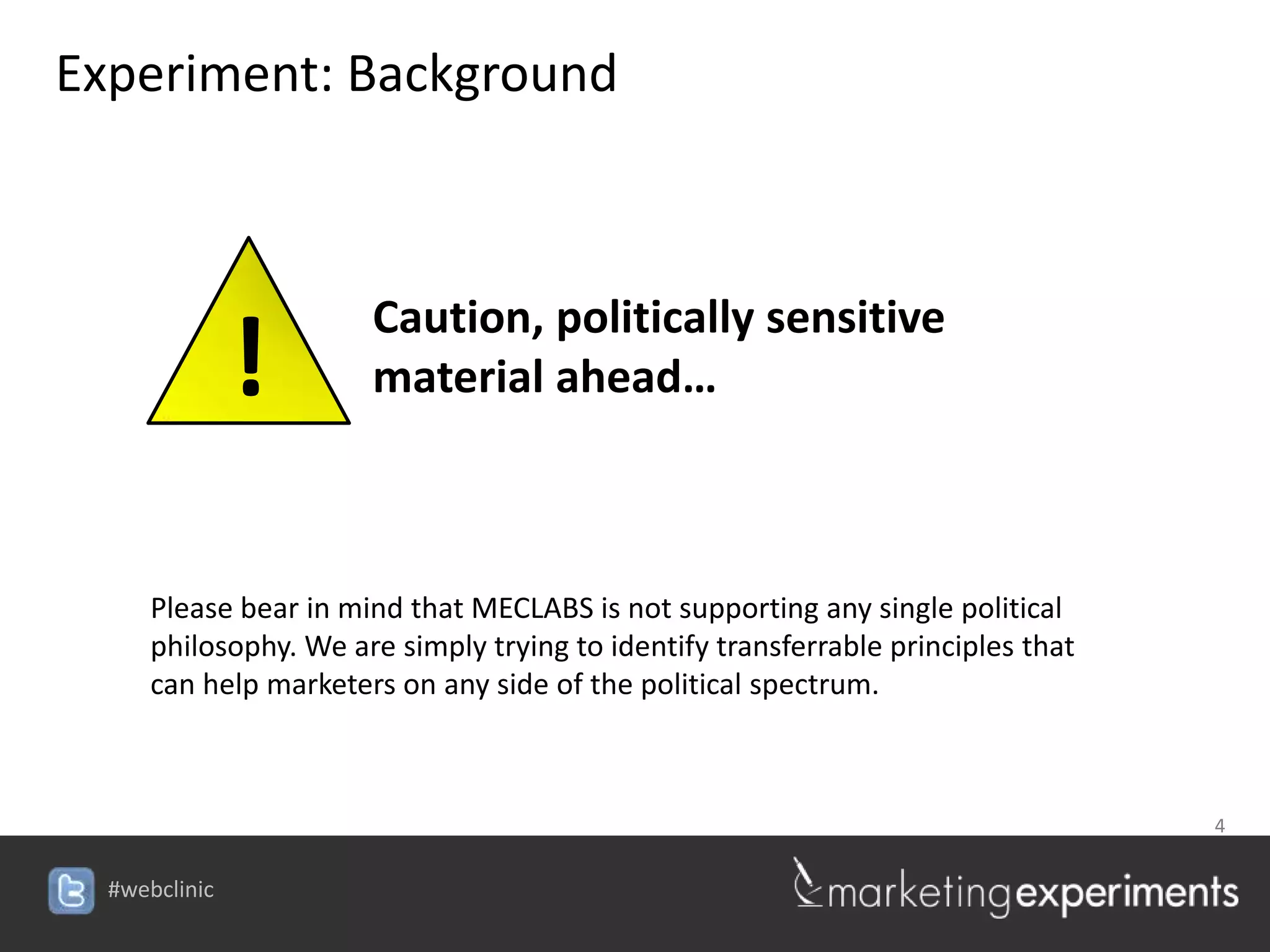 Experiment: Background



                       Caution, politically sensitive
               !       material ahead…



      Please bear in mind that MECLABS is not supporting any single political
      philosophy. We are simply trying to identify transferrable principles that
      can help marketers on any side of the political spectrum.



                                                                                   4


  #webclinic
 