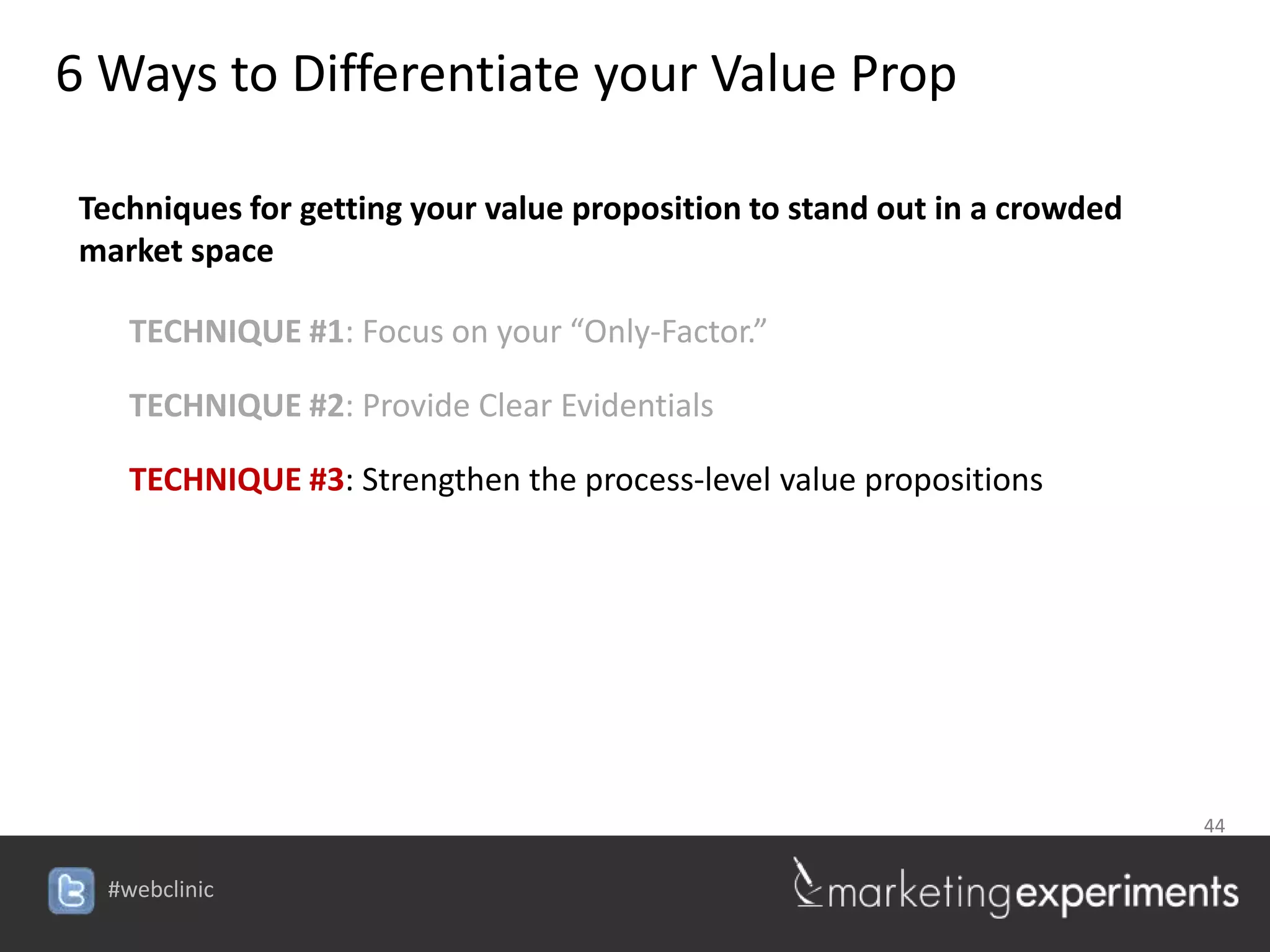 6 Ways to Differentiate your Value Prop

 Techniques for getting your value proposition to stand out in a crowded
 market space

    TECHNIQUE #1: Focus on your “Only-Factor.”

    TECHNIQUE #2: Provide Clear Evidentials

    TECHNIQUE #3: Strengthen the process-level value propositions




                                                                           44


  #webclinic
 