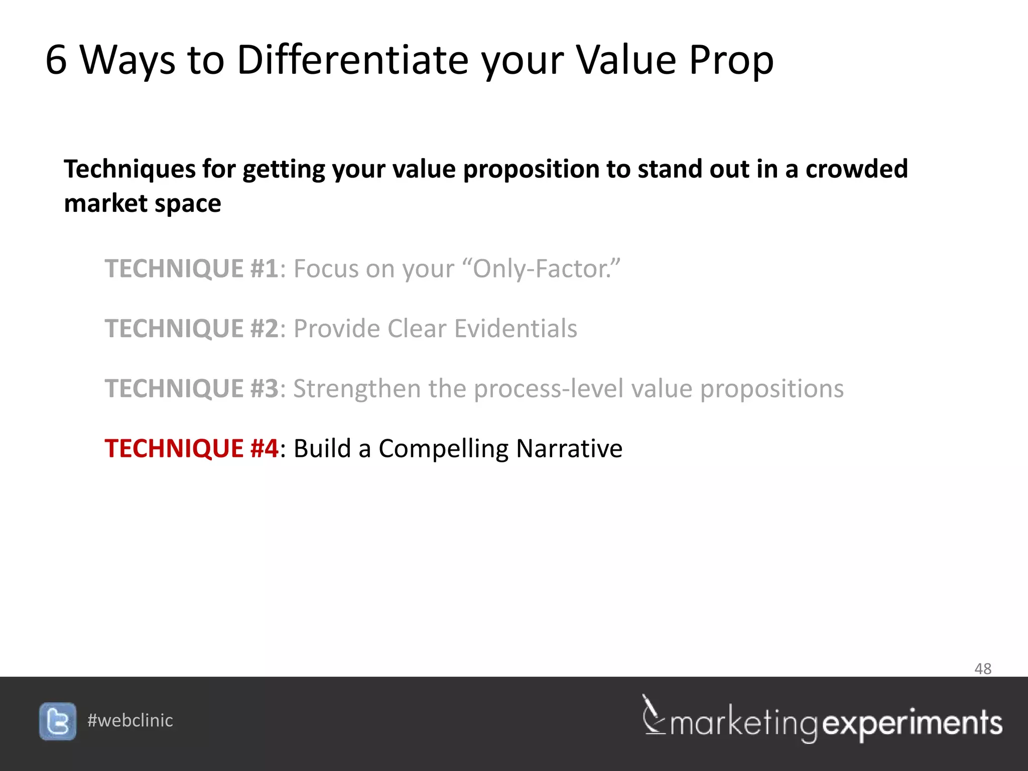 6 Ways to Differentiate your Value Prop

 Techniques for getting your value proposition to stand out in a crowded
 market space

    TECHNIQUE #1: Focus on your “Only-Factor.”

    TECHNIQUE #2: Provide Clear Evidentials

    TECHNIQUE #3: Strengthen the process-level value propositions

    TECHNIQUE #4: Build a Compelling Narrative




                                                                           48


  #webclinic
 