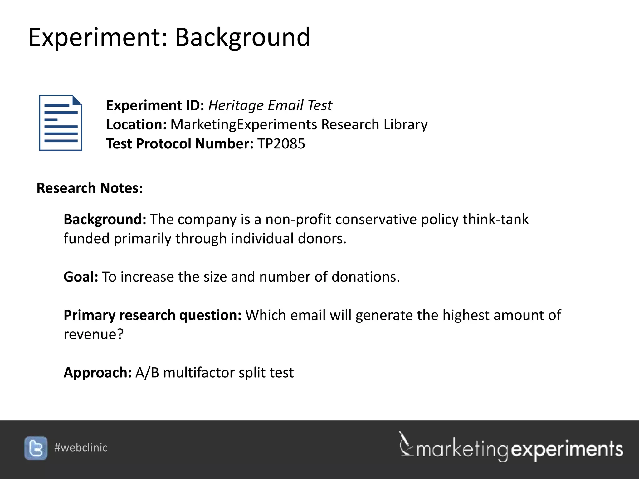 Experiment: Background


          Experiment ID: Heritage Email Test
           Location: MarketingExperiments Research Library
           Test Protocol Number: TP2085

Research Notes:
   Background: The company is a non-profit conservative policy think-tank
   funded primarily through individual donors.

   Goal: To increase the size and number of donations.

   Primary research question: Which email will generate the highest amount of
   revenue?

   Approach: A/B multifactor split test



  #webclinic
 