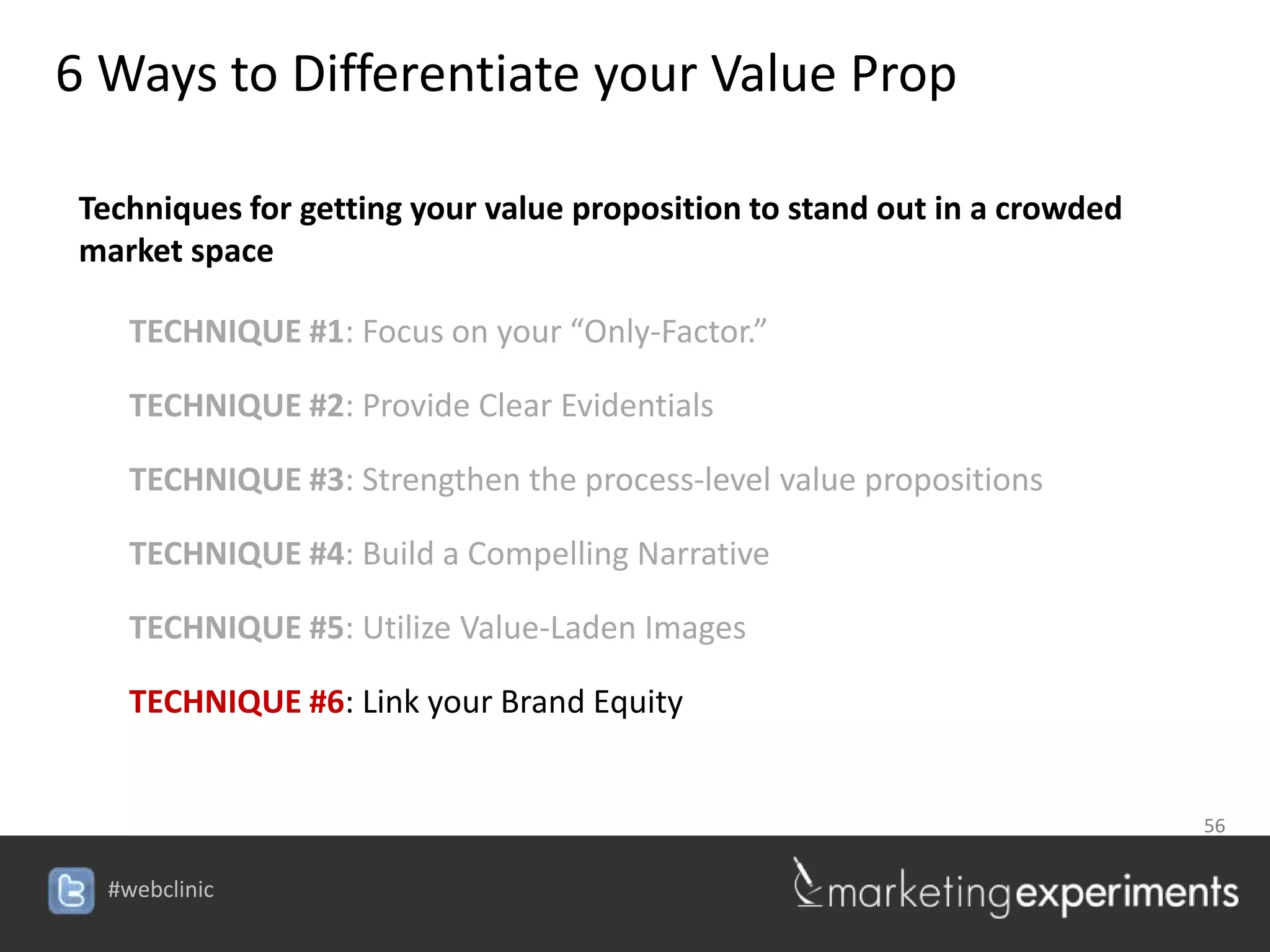 6 Ways to Differentiate your Value Prop

 Techniques for getting your value proposition to stand out in a crowded
 market space

    TECHNIQUE #1: Focus on your “Only-Factor.”

    TECHNIQUE #2: Provide Clear Evidentials

    TECHNIQUE #3: Strengthen the process-level value propositions

    TECHNIQUE #4: Build a Compelling Narrative

    TECHNIQUE #5: Utilize Value-Laden Images

    TECHNIQUE #6: Link your Brand Equity


                                                                           56


  #webclinic
 