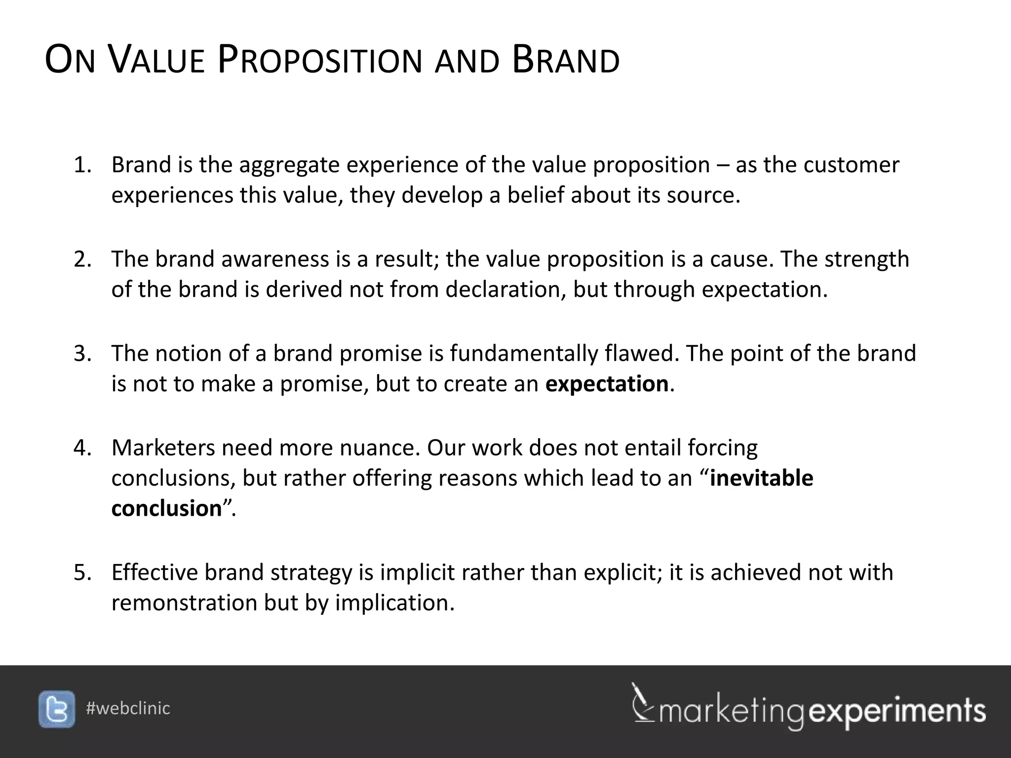 ON VALUE PROPOSITION AND BRAND

 1. Brand is the aggregate experience of the value proposition – as the customer
    experiences this value, they develop a belief about its source.

 2. The brand awareness is a result; the value proposition is a cause. The strength
    of the brand is derived not from declaration, but through expectation.

 3. The notion of a brand promise is fundamentally flawed. The point of the brand
    is not to make a promise, but to create an expectation.

 4. Marketers need more nuance. Our work does not entail forcing conclusions,
    but rather offering reasons which lead to an “inevitable conclusion”.

 5. Effective brand strategy is implicit rather than explicit; it is achieved not with
    remonstration but by implication.




  #webclinic
 