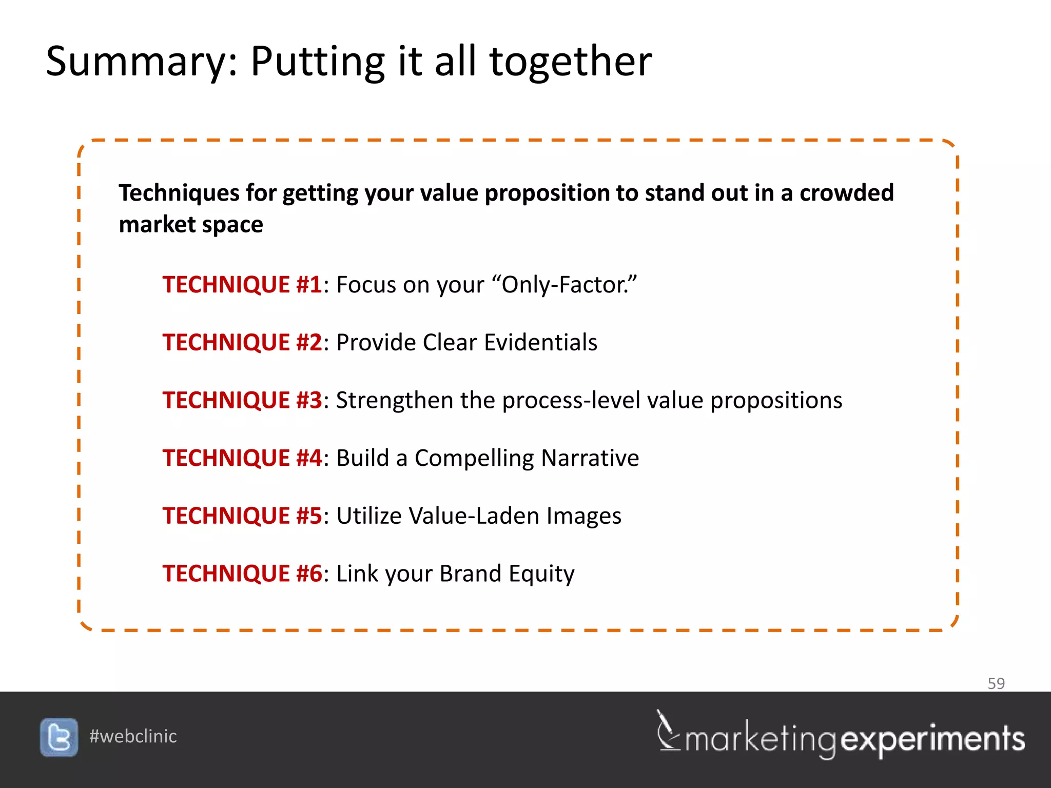 Summary: Putting it all together

     Techniques for getting your value proposition to stand out in a crowded
     market space

          TECHNIQUE #1: Focus on your “Only-Factor.”

          TECHNIQUE #2: Provide Clear Evidentials

          TECHNIQUE #3: Strengthen the process-level value propositions

          TECHNIQUE #4: Build a Compelling Narrative

          TECHNIQUE #5: Utilize Value-Laden Images

          TECHNIQUE #6: Link your Brand Equity



                                                                               59


  #webclinic
 