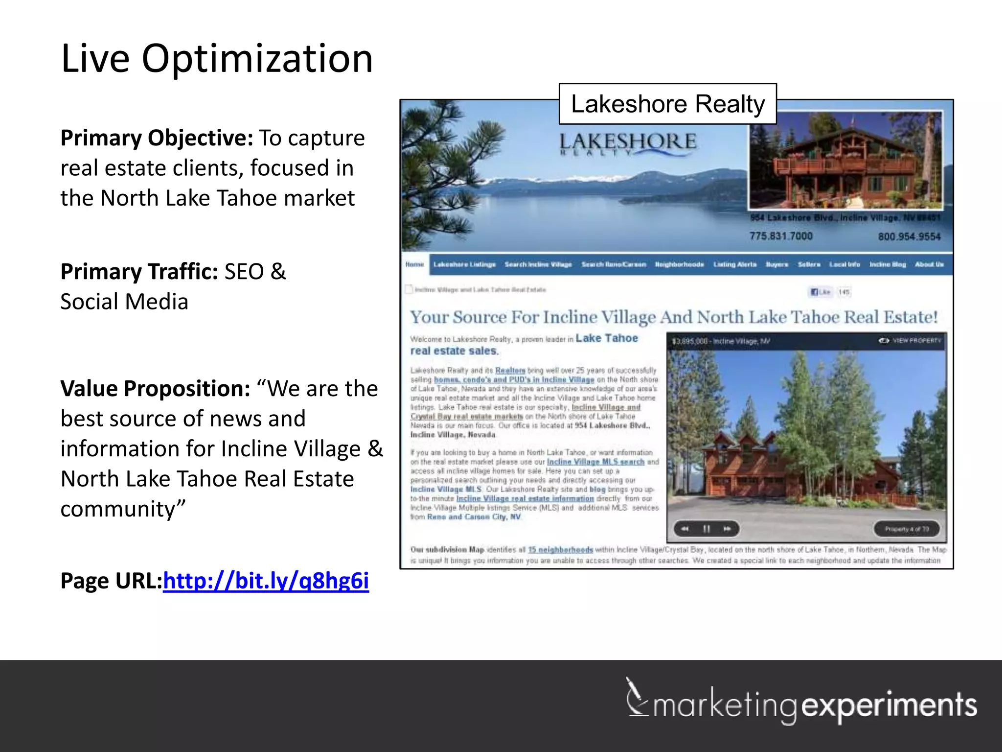 Live Optimization
                                    Lakeshore Realty
Primary Objective: To capture
real estate clients, focused in
the North Lake Tahoe market

Primary Traffic: SEO &
Social Media


Value Proposition: “We are the
best source of news and
information for Incline Village &
North Lake Tahoe Real Estate
community”

Page URL:http://bit.ly/q8hg6i

                                                       1
 