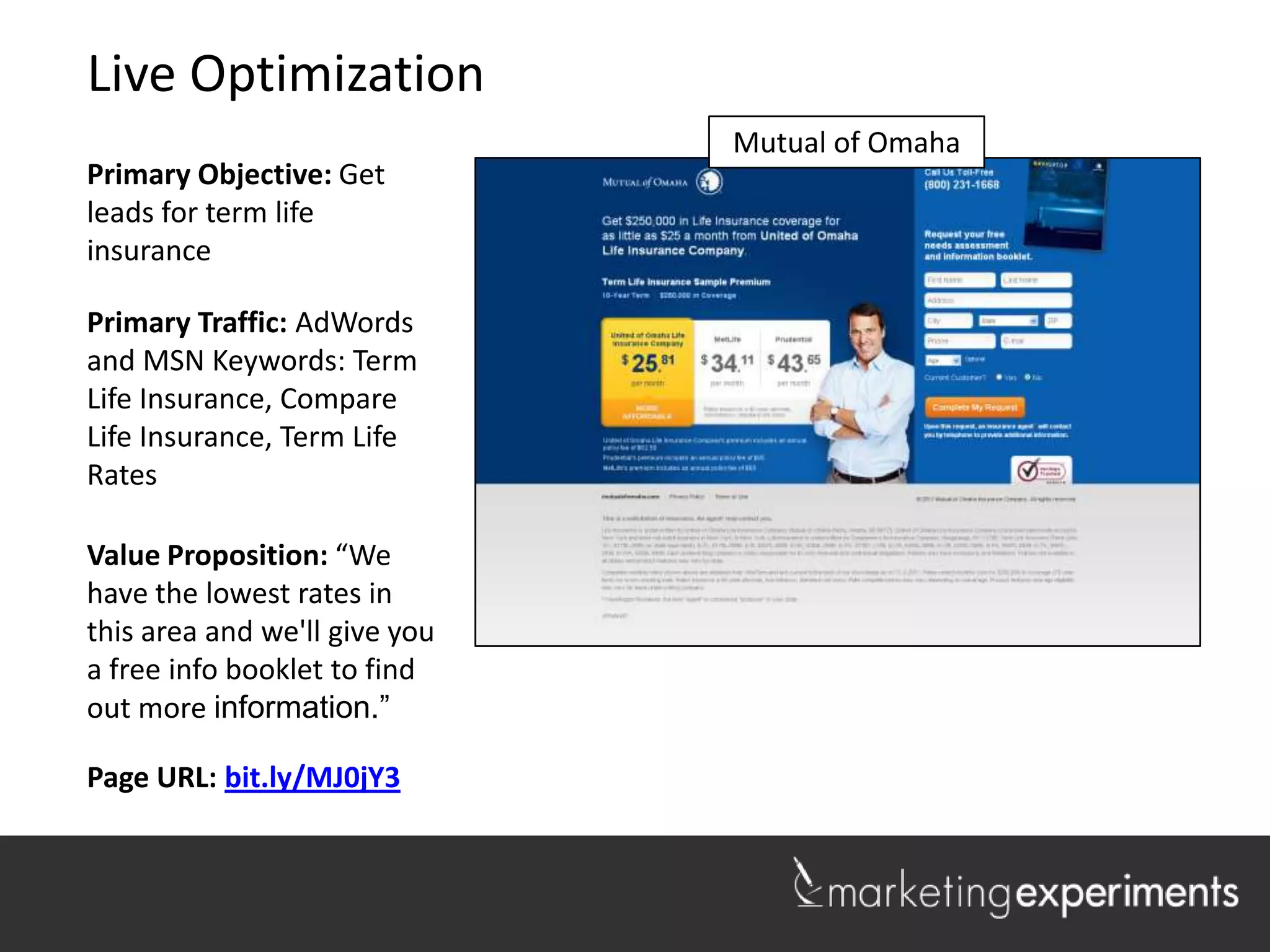 Live Optimization
                               Mutual of Omaha
Primary Objective: Get
leads for term life
insurance

Primary Traffic: AdWords
and MSN Keywords: Term
Life Insurance, Compare
Life Insurance, Term Life
Rates

Value Proposition: “We
have the lowest rates in
this area and we'll give you
a free info booklet to find
out more information.”

Page URL: bit.ly/MJ0jY3
                                                 1
 