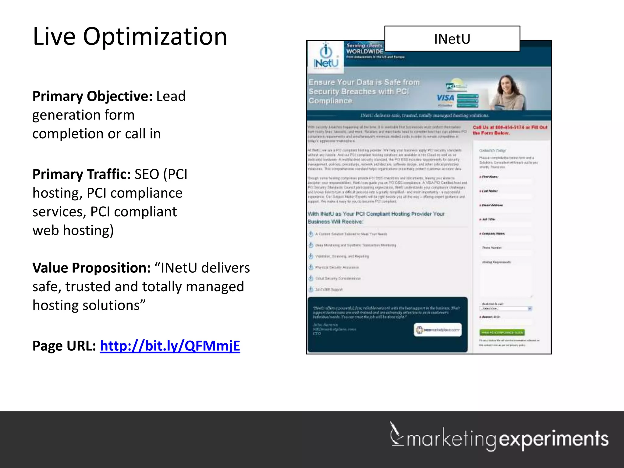 Live Optimization                    Lakeshore Realty
                                          INetU


Primary Objective: Lead
generation form
completion or call in

Primary Traffic: SEO (PCI
hosting, PCI compliance
services, PCI compliant
web hosting)

Value Proposition: “INetU delivers
safe, trusted and totally managed
hosting solutions”

Page URL: http://bit.ly/QFMmjE


                                                        1
 