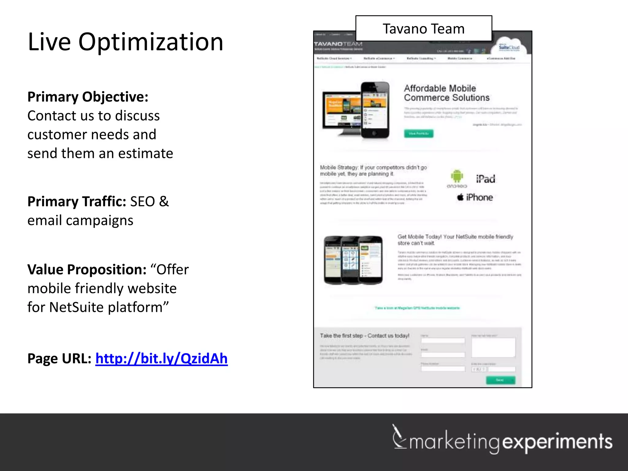 Lakeshore Realty
                                   Tavano Team
Live Optimization
Primary Objective:
Contact us to discuss
customer needs and
send them an estimate


Primary Traffic: SEO &
email campaigns


Value Proposition: “Offer
mobile friendly website
for NetSuite platform”


Page URL: http://bit.ly/QzidAh

                                                    1
 