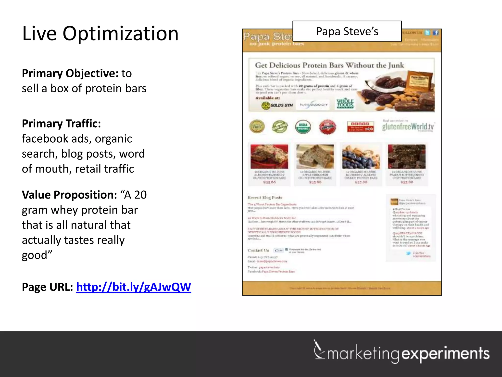 Live Optimization                Lakeshore Realty
                                   Papa Steve’s


Primary Objective: to
sell a box of protein bars

Primary Traffic:
facebook ads, organic
search, blog posts, word
of mouth, retail traffic

Value Proposition: “A 20
gram whey protein bar
that is all natural that
actually tastes really
good”

Page URL: http://bit.ly/gAJwQW

                                                    1
 