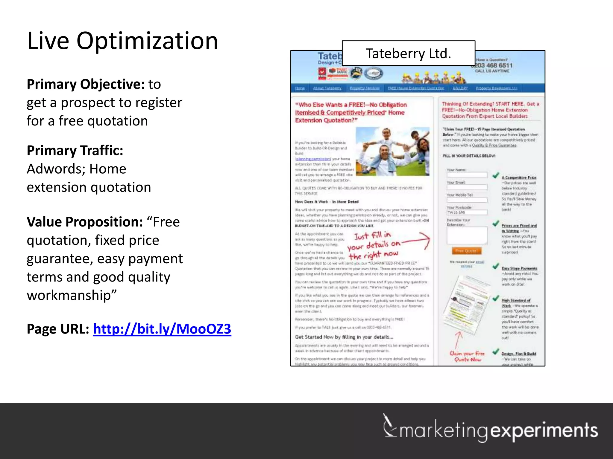 Live Optimization                Lakeshore Realty
                                  Tateberry Ltd.

Primary Objective: to
get a prospect to register
for a free quotation
Primary Traffic:
Adwords; Home
extension quotation

Value Proposition: “Free
quotation, fixed price
guarantee, easy payment
terms and good quality
workmanship”

Page URL: http://bit.ly/MooOZ3



                                                    1
 