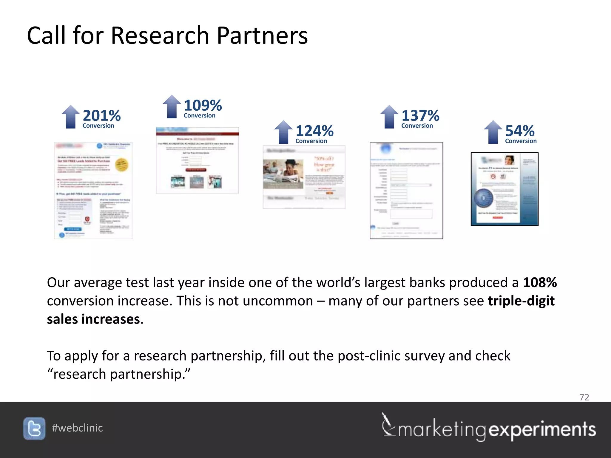 Call for Research Partners

                        109%
        201%
        Conversion
                        Conversion                          137%
                                                            Conversion
                                          124%
                                          Conversion
                                                                              54%
                                                                              Conversion




 Our average test last year inside one of the world’s largest banks produced a 108%
 conversion increase. This is not uncommon – many of our partners see triple-digit
 sales increases.

 To apply for a research partnership, fill out the post-clinic survey and check
 “research partnership.”
                                                                                           72


  #webclinic
 