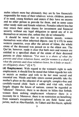 males inherit more but ultimately the1, are b1, law financiallr 
responsible for many of their relatives: wives. children" parenrc 
if in need, y'oung brothers and sisters if thev har,e no lncome 
and no other person to provide for them. and in some cases 
other needy male and femare relatives. Females inherit less but 
may retain their entire shares for investment and financial 
security without any legal obligation to spend any of it on 
themselves or anyone else. unless the-v do sovoluntarily-. 
It should be noted that in pre-Islamic societv, ln,omen 
themsehes were often inherited objects. (see e 4:19) ln some 
western countries" even after the adlent of IslEm, the whole 
estate of the deceased was passed on to the eldest son. The 
Qur'En. horverer. made it clear that both men and $'omen are 
entitled to a specified share of the estate of their deceased 
parellts or close relatives. "For men is a share uf u,hat the 
parents and close relatives lem,e, anrtf or wonterTii a shari oJ 
what the parenls ancl close relatives leave, be it little or ntuch - 
an obligatory share.', (e 4:?) 
(d) Emplo-vment: with regard to tlrc n,oman's righr to seek 
emplol'ment, it should first be stated that Islarn r.gaid, her role 
in societv as mother and wife to be her *orl sacred and 
essential one. Maids and baby sifters cannot possibl-v take rhe 
mother's place as the educator of an upright, complex-free and 
carefully-reared chitd. such a noble and vitat'role. which 
largely shapes the future of nations. cannot be regarded as 
"idleness". Holever. there is no decree in Islfrm that forbids 
rvomen from seeking emploJment u,hener.er there is a 
necessity for it. Moreover. there is no restriction on benefiting 
from women's exceptional talents in any field. some early 
jurists, such as Abu-Hanifah. At-Tabari and lbn-Hazm, upholi 
9 
 
