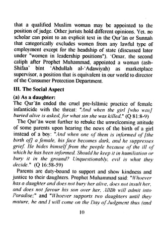 that a qualified Muslim toman may be appointed to the 
position ofjudge. Other jurists hold different opinions. yet. no 
scholar can point to an explicit text in the Qur'f,n or Sunnah 
that categorically excludes lvomen from any lawful tlpe of 
employment except for the headship of state (discussed later 
under "women in leadership positions"). 'Omar. 
the second 
caliph after Prophet Muhammad. appointed a $'oman (ash- 
Shifaa' bint 'Abdullah 
al-'Adawiyah) as marketplace 
supervisor, a position that is equivalent in our rvorld to director 
of the Consumer Protection Department. 
IIL The Social Aspect 
(a) As a daughter: 
The Qur'En ended the cruel pre-Islflmic practice of female 
infanticidc rvith thc threat: "And when the girl fv,ho wasJ 
buried alive is asked, for v,hat sin she was killed.' (e g l:g-9) 
The Qur'an went further to rebuke the unwelcoming attitude 
of some parents upon hearing the neu's of the birth of a girl 
instead of a bol': ",ltrd y,hen one o.f them is infornrctl qf fthe 
birth oJJ a female, hi.s face becotnes dark, antl he suppresses 
grie!, He hides himse$.from Ihe people hecouse o.l' the itt o.f 
v'hich he has been informed. Should he keep it in huniliotion rtr 
hurv it in the grttuntl? {Lnquestionab!.v, evil is w,hat they 
decide." (Q 16:58-59) 
Parents are duty-bound to support and shor+.kindness and 
justice to their daughters. Prophet Muhammad said: "lf,hoever 
has a daughter snt{ tloes not hur.v her alive, tloes not itrsult her, 
and does nol favour his son over her, ,4llfrh filf nrftnil into 
Paradise;" and "Fl:hoever supports nro claughters until the.v 
mature, he and I witl cotne on the Day a.f Juilgment thus (nn,d 
t 0 
 