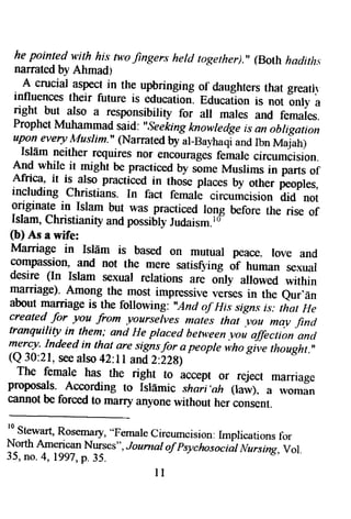 he pointed v,ith his tv,ofi ngers heltl rogether).'(, Both hsdirhs 
narrated by Ahmadt 
, A crucial aspecji n the upbringing of daughterst hat greatrl 
influences their future is educaiion. Educafion is not only a 
nght but also a responsibitity for all mares and females. 
ProphetM uhamma{.s a!d: "seekingk nowredgeis an obrigation 
upone veryA '{uslim."( Narratedb y al-Ba1,haaqni dI bn Majah) 
Islf,m neither requiresn or encoumgesfe male circurncision. 
.f1{ wnite it might be practicedb y someM uslims in parts of Africa, it is also practiced in those praces by other peoples, 
including christians. In fact female circumcision did not 
originate in Islam but was practiced rong before the rise of Islam, Christianiry and possrb$ Judaism.rD" 
(b) As a wife: 
Marriage in IslEm is based on mutuar peace- love and 
compassion, and not the mere satis$'ing or no*ao sexuai 
desire (In Islam sexuar relations are onry alrowed within 
ma-rriage)A. mong_them_ ost impressive, ,.ries in the aboutn larriage eur,En is the following "And of IIis s?g.n.irs : that He 
created for you from yoarselves mates that .vou mav find tranquility in them; and He placed hetv,een r-oi affection and 
mercy-I ndeed in tha_at re signsfor a peoprer ino gii" thoughr.,, 
(Q 30:21, see also 42:ll and,Z:ZZg) 
The female has the right to accept or reject marriage 
proposals. According to Islf,mic shaii'ah (taw). a rvoman 
cannot be forced to marry anyone without her consent. 
l r 
 