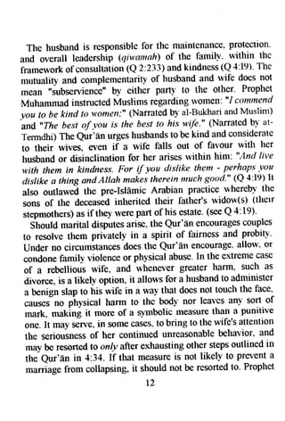 The husband is responsible for the maintenance. protection' 
and overall leadership (qnram ahj of the familv- within the 
framework of consultation (Q 2:233) and kindness tQ 4:19)' The 
mutuality and complementarit-y of husband and wife does not 
tnean "subseryience" by either part]' to the otfuer' Prophet 
Muhammad instructed Muslims regarding w'omen'. "I cotnrnend 
you to be kind to t+,omen;"( Narratedb y al-Bukhana nd Muslim) 
'|nd *The best of Vou i.c the best to his wife." (Narrated b1" at- 
Termdhi) The Qur'f,n urges husbands to be kind and considerate 
to their wives, even if a wife falls out of favour with her 
husband or disinclination for her arises within him'. "And live 
with them in kindness. Foruf yru dislike them - perhaps ltou 
dislike a thing and Allah makes therein much good'" (Q 4:19) It 
also outlaw.d tlte pre-Isldmic Arabian practice wherebl' the 
sons of fhe deceased inherited tfueir father's widow(s) (tfietr 
stepmothers) as if they were part of his estate. (see Q 4:19). 
Should marital disputes arise, the Qur'6n encourages couples 
to resolve them privately in a spirit of fairness and probitv. 
Under no circurnstances does the Qur'fin encourage- allow- or 
condone family violence or physical abuse. In the extreme case 
of a rebellious wife. and whenever greater harrn. such as 
divorce, is a likely option, it allorvs for a husband to administer 
a benign slap to his wife in a way that does not touch the face, 
,our** oo physical harm to thc body nor lcalcs an--Ys ort of 
mark, making it more of a symbolic measure than a punitive 
one. It may s€rve, in some cases" to bring to the wife's attention 
the seriousness of her continued unreasonable behavior' and 
may be resorted to only after exhausting other steps outlined in 
the Qur'6n in 4:34. If that measure is not likely to prevent a 
marriige from cotlapsing, it should not be resorted to. Prophet 
t 2 
 