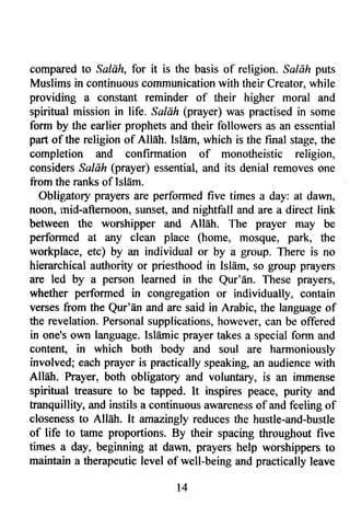 compared to Saldh, for it is the basis of religion. Sc/cft puts 
Muslims in continuous communication with their Creator, while 
providing a constant reminder of their higher moral and 
spiritual mission in life. Saldh (prayer) was practised in some 
form by the earlier prophets and their followers as an essential 
part of the religion of Allah. Islam, which is the final stage, the 
completion and confirmation of monotheistic religion, 
considers Saldh (prayer) essential, and its denial removes one 
from the ranks of Islam. 
Oblig;atory prayers are performed five times a day: at dawn, 
noon, mid-afternoon, sunset, and nightfall and are a direct link 
between the worshipper and Allah. The prayer may be 
performed at any clean place (home, mosque, park, the 
workplace, etc) by an individual or by a group. There is no 
hierarchical authority or priesthood in IslEm, so group prayers 
are led by a person learned in the Qur'dn. These prayers, 
whether performed in congregation or individually, contain 
verses from the Qur'An and are said in Arabic, the language of 
the revelation. Personal supplications, however, can be offered 
in one's own language. Isldmic prayer takes a special form and 
content, in which both body and soul are harmoniously 
involved; each prayer is practically speaking, an audience with 
Allah. Prayer, both obligatory and voluntary, is an immense 
spiritual treasure to be tapped. It inspires peace, purity and 
tranquillity, ird instils a continuous awareness of and feeling of 
closeness to Alldh. It amaeingly reduces the hustle-and-bustle 
of life to tame proportions. By their spacing throughout five 
times a day, beginning at dawn, prayers help worshippers to 
maintain a therapeutic level of well-belng and practically leave 
l 4 
 