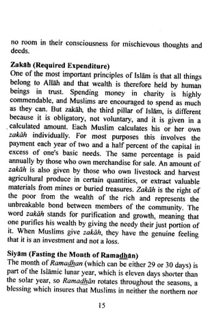 no room in their consciousnessfo r mischievoust houghts and 
deeds. 
Zakeh (Required Expenditure) 
one of the most imp-ortant principles of IslEm is that all things 
belong to Altah and that wealth is therefore held by human 
beings in rrust. Spending money in charity i; hrghly 
commendable, and Muslims are encouraged to spend u, *u"L 
as they can. But zakall the third pillar of Irlarrr, is different 
because it is obligatory, not voluntary, and it is given in a 
. calculated amount. Each Muslim calculates his or her own 
zakah individually. For most pufi)oses this involves the 
paynent each year of two and a half percent of the capiral in 
excess of one's basic needs. The same percentage is paid 
annually by those who own merchandise for sale, An amount of 
zaksh is also given by those who own livestock and harvest 
agricultural produce in certain quantities, or extract valuable 
materials from mines or buried treasures. zakdh is the right of 
the poor from the wearth of the rich and represents the 
unbreakable bond between members of the community. The 
word zakah stands for purification and growth, meaning that 
one purifies his wealth by giving the needy their just portion of 
it- when Muslims give zakah, they have the genuine feeling 
that it is an investment and not a loss. 
liyam (Fasting the Month of Ramadhan) 
The month of Rama/han (which can be eith er 2g or 30 days) is 
part of the Islamic lunar y€ff, which is eleven days shorter than 
the solar y€tr, so Ramailhdn rotates throughout the seasons, a 
blessing which insures that Muslims in neither the northern nor 
l 5 
 