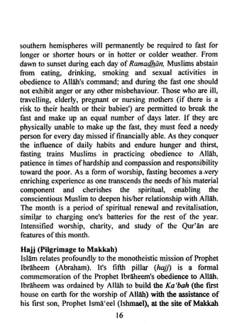 southern hemispheres will permanently be required to fast for 
longer or shorter hours or in hotter or colder weather. From 
dawn to sunset during each day of Ramadhan, Muslims abstailt 
from eating, drinking, smoking and sexual activities in 
obedience to All6tr's command; and during the fast one should 
not exhibit anger or any other misbehaviour. Those who are ill, 
travelling, elderly, pregnant or nursing mothers (if there is a 
risk to their health or their babies') are permitted to break the 
fast and make up an equal number of days later. If they are 
physically unable to make up the fast, they must feed a needy 
person for every day missed if financially able. As they conquer 
the influence of daily habits and endure hunger and thirst, 
fasting ffains Muslims in practicing obedience to Allah, 
patience in times ofhardship and compassion and responsibility 
toward the poor. As a form of worship, fasting becomes a.v€ry 
enriching experience as one transcends the needs of his material 
component and cherishes the spiritual, enabling the 
conscientious Muslim to deepen his/her relationship with Allah. 
The month is a period of spiritual renewal and revitalisation, 
similil to charging one's batteries for the rest of the year. 
Intensified worship, charity, and study of the Qw'An are 
features of this month. 
Hajj (Pilgrimage to IVlakkah) 
Isl6m relates profoturdly to the monotheistic mission of Prophet 
Ibrdheem (Abraham). Ifs fifttr pillar (hajrt is a formal 
coilrmemoration of the Prophet lbrdheem's obedience to AIHh. 
Ibrdheem was ordained by Allah to build the Ka'bah (the first 
house on earth for the worship of Allah) with the assistance of 
his first son, Prophet Ism6'eel (Ishmael), at the sits of Makkatl 
t6 
 