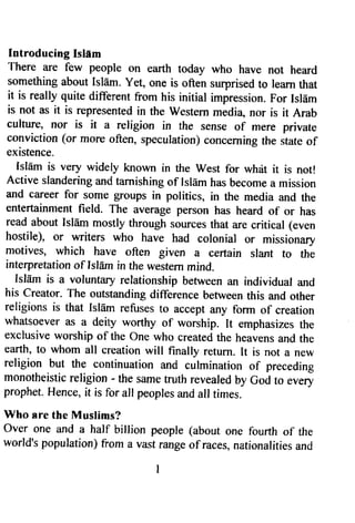 Introducing Islam 
There are few people on earth today who have not heard 
something about Isldm. Yet, one is often surprised to leam that 
it is really quite different from his initial impression. For Isl6m 
is not as it is represented in the western media, nor is it Arab 
culture, nor is it a religion in the sense of mere private 
conviction (or more often, speculation) concerning the state of 
existence. 
Isldm is very widely known in the west for whrit it is not! 
Active slandering and tarnishing of Islam has become a mission 
and career for some groups in politics, in the media and the 
entertainment field. The average person has heard of or has 
read about Isldm mostly through sources that are critical (even 
hostile), or writers who have had coroniar or missionary 
motives, which have often given a certain slant to the 
interpretation of Isl6m in the western mind, 
Isldm is a voluntary relationship between an individual and 
his creator. The outstanding difference between this and other 
religions is that Isldm refuses to accept any form of creation 
whatsoever as a deity worthy of worship. It emphasizes the 
exclusive worship of the one who created the heavens and the 
earth, to whom all creation will finally return. It is not a new 
religion but the continuation and curmination of preceding 
monotheistic religion - the same fruth revealed by God to every 
prophet. Hence, it is for all peoples and all times. 
Who sre the lVluslims? 
over one and a half billion people (about one fourtlr of the 
world's population) from a vast range of races, nationalities and 
 