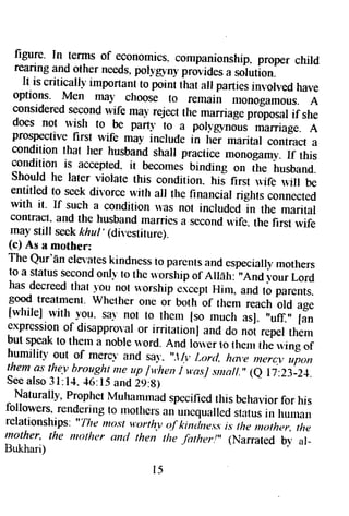 frgure. In terms of economics.c ompanionshipp. roper child rearinga nd other needsp, oll,gpnyp rovidesa solution. 
II.is criticallJ'irnportantot poini that all partiesin volvedh ave 
options. Men may choose to remain monogamous. A 
considereds econdw ife rnavr ejectt he marriag*p riporal if she 
does not *'ish to. ^be parn' 1o a porl:grnous marriage. A prospectivef irst wife may include in hJ; rnarital contract a condition that her husband shall practice monogamy. If this 
condition is accepted. it becomes bindirrg on It * husband. 
should he later violate this condition. his first rvife u,iil be 
entitled to seek divorce witlr all the financial rights connected 
with it. If such a condition* 'as not includedln the marital contracl.a nd the husbandm arriesa secondu ,ife. the first rvife mays till seekk hul, (direstiture). 
{c) As a mother: 
The Qur'dne ls'aresk indnessto parentsa nde speciallmy others 
to a statuss econdo nlv to theu .orshipo f Allah: "And yourL ord 
has decreedth at,-t-g-u lot u,orshipe sceptH irn. and to parents. 
good treatment. whelher one oi both of them reach old age 
[whileJ rvith you. sa-n- ot to thern [so rnuch as]. ,,uff.,, 
expressiono f disappro'al fan or irritarionJa nd do noi repett hem 
but speakt o therna nobler +,ordA. nd louer to ttrernr her vingo f humrlity out of me.rcl-a nd sa},., ,.Ilv,L ord, hrn,em erc.v* pon 
thema s the.vh rou.slynreu p lviheni ,t asJs mall."( e I 7:2l:_Zl. 
Seea lso3 l:14.4 6:15a ndi q:g) 
^ Naturally,P ropheMt ururnrnads pecifiedth isb elmr.iofro r his followers,r enderingt o rnorherc 
"r, 
un*qualleds ratusin huuran 
relationships. "The ftrost t'orthy of kintlne,ssis the nother, the 
mother, Ihe morher and then the Jhtrrer!', (Narrated bv ar- 
Bukhari) 
I 5 
 