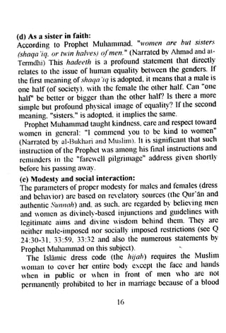 (d) As a sister in faith: 
icCording to Prophet Mulmmrnad. "u'Qnten are but sisrers 
(shaqa'iq, rtr fir'in ltalves) o-f tnen." (Narrated bv Ahmad and at- 
Termdhif This hatleeth is a profound staternent that directly 
relates to the issue of hutnan equaliry* betrveen the genders' If 
the first rneaning of shaqa 'ir; is adopted, it means that a male is 
one lralf (of socieb). ruith the female the other half. Cal "one 
half, be better or bigger than the other halfl Is there a more 
sirnple but profound phr"sical image of equalitv? If the second 
meaning. "sisters." is adopted- it implies the same' 
Proph-etM uhatnmad taught kindness. care and respectt oward 
*ornen in general: "l commend -vou to be kind to women" 
(Narrated bi al-llukhari an,J Muslim). It is significant that such 
instruction of the Prophet was alnong his final instructions and 
reutinds-rs in tlte "faictlell pilgrinrage" addtess given shottlf' 
beforc his passing awaY. 
(e) lVlodesty and social intcraction: 
The paraneters of proper modesty for rnales and females (dress 
and bchagior) are bascd on relelator.l' sources (the Qur'fin and 
authentic Sutrnolt)a nd- as such. are regardedb v believing men 
and rronren as diyinell'-based injunctions and gurdelines with 
legitinratc airns and divine u{sdotn behind them. They are 
neither male-irnposed nor sociallv imposed restrictions (see Q 
24.30-31"3 3:59"3 3:32 and also the numerouss tatementbs y 
Proptret Muhamrnad on this subject)- 
Tire Islflrlic dress code (the hiiah) requires the Muslim 
t'onull [o cover her etttire bodt e.rcept the facc and hands 
rvhen in public or lhen in front of men rvho are not 
petto*etttlu prohibited to her in marriage because o[ a blood 
t 6 
 