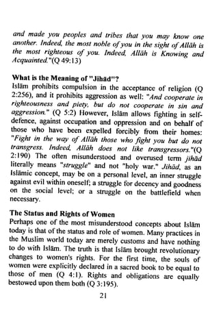 and made yoa peoples and tribes that you mry know one 
another. Indeed, the mo.st nohle of you in the sight of Ailah is 
the most righteoys of you. Inieed, Attah is Knowing and 
Acquainted"(Q 49:13) 
rrVhat is the Meaning of "Jihed"? 
Islflm prohibits compulsion in the acceptance of religion (e 
2:256), and it prohibits aggression as well: ',And cooperate in 
righteousness and piety, but do not cooperfrte in sin and 
aggression " (Q 5:2) However, Isldm allows fighting in self-defence, 
against occupation and oppression *J on behalf of 
those who have been expelled forcibly from their homes: 
"Fight in the wry of AIIdh those who fight you but do not 
transgress. Indeed, Allah does not like trfrnsgressors-',(e 
2:190) The often misunderstood and overused term jihai 
literally means "struggle" and not "holy war." Jihad, Els an 
IslEmic concept, may be on a personal level, an inner struggle 
against evil within oneself; a struggle for decency zura goocness 
on the social level; or a struggle on the bittlefield when 
necessary. 
The Status and Rights of Women 
Perhaps one of the most misunderstood concepts about Islflm 
today is that of the status and rore of women. Ivtany practices in 
the Muslim world today are merely customs and have nothing 
to do with Islam. The truth is that Isldm brought revolutionary 
changes to women's rights. For the first time, the souls of 
women were explicitly declared in a sacred book to be equal to 
those of men (Q a:l). Rights and obligations are equally 
bestowed upon them both (e 3:195). 
2 l 
 